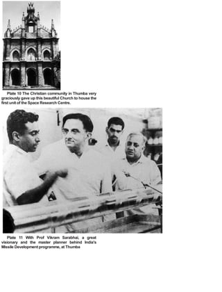 Plate 10 The Christian community in Thumba very
graciously gave up this beautiful Church to house the
first unit of the Space Research Centre.
Plate 11 With Prof Vikram Sarabhai, a great
visionary and the master planner behind India's
Missile Development programme, at Thumba
 