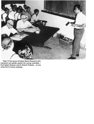 Plate 12 Two gurus of Indian Space Research who
mentored and gently guided the young scientists –
Prof Satish Dhawan and Dr Brahm Prakash – at one
of the SLV-3 review meetings.
 