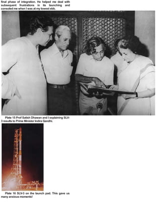final phase of integration. He helped me deal with
subsequent frustrations in its launching and
consoled me when I was at my lowest ebb.
Plate 15 Prof Satish Dhawan and I explaining SLV-
3 results to Prime Minister Indira Gandhi.
Plate 16 SLV-3 on the launch pad. This gave us
many anxious moments!
 
