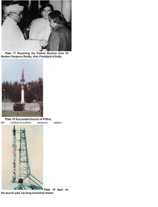 Plate 17 Receiving the Padma Bushan from Dr
Neelam Sanjeeva Reddy, then President of India.
Plate 18 Successful launch of Prithvi,
the surface-to-surface weapons system.
Plate 19 Agni on
the launch pad, my long-cherished dream.
 