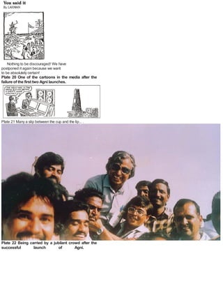 Nothing to be discouraged! We have
postponed it again because we want
to be absolutely certain!
Plate 20 One of the cartoons in the media after the
failure of the first two Agni launches.
Plate 21 Many a slip between the cup and the lip... .
Plate 22 Being carried by a jubilant crowd after the
successful launch of Agni.
 