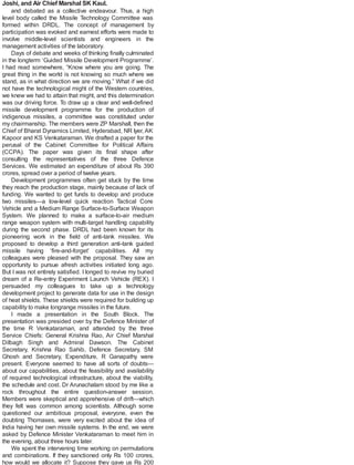 Joshi, and Air Chief Marshal SK Kaul.
and debated as a collective endeavour. Thus, a high
level body called the Missile Technology Committee was
formed within DRDL. The concept of management by
participation was evoked and earnest efforts were made to
involve middle-level scientists and engineers in the
management activities of the laboratory.
Days of debate and weeks of thinking finally culminated
in the longterm ‘Guided Missile Development Programme’.
I had read somewhere, “Know where you are going. The
great thing in the world is not knowing so much where we
stand, as in what direction we are moving.” What if we did
not have the technological might of the Western countries,
we knew we had to attain that might, and this determination
was our driving force. To draw up a clear and well-defined
missile development programme for the production of
indigenous missiles, a committee was constituted under
my chairmanship. The members were ZP Marshall, then the
Chief of Bharat Dynamics Limited, Hyderabad, NR Iyer, AK
Kapoor and KS Venkataraman. We drafted a paper for the
perusal of the Cabinet Committee for Political Affairs
(CCPA). The paper was given its final shape after
consulting the representatives of the three Defence
Services. We estimated an expenditure of about Rs 390
crores, spread over a period of twelve years.
Development programmes often get stuck by the time
they reach the production stage, mainly because of lack of
funding. We wanted to get funds to develop and produce
two missiles—a low-level quick reaction Tactical Core
Vehicle and a Medium Range Surface-to-Surface Weapon
System. We planned to make a surface-to-air medium
range weapon system with multi-target handling capability
during the second phase. DRDL had been known for its
pioneering work in the field of anti-tank missiles. We
proposed to develop a third generation anti-tank guided
missile having ‘fire-and-forget’ capabilities. All my
colleagues were pleased with the proposal. They saw an
opportunity to pursue afresh activities initiated long ago.
But I was not entirely satisfied. I longed to revive my buried
dream of a Re-entry Experiment Launch Vehicle (REX). I
persuaded my colleagues to take up a technology
development project to generate data for use in the design
of heat shields. These shields were required for building up
capability to make longrange missiles in the future.
I made a presentation in the South Block. The
presentation was presided over by the Defence Minister of
the time R Venkataraman, and attended by the three
Service Chiefs: General Krishna Rao, Air Chief Marshal
Dilbagh Singh and Admiral Dawson. The Cabinet
Secretary, Krishna Rao Sahib, Defence Secretary, SM
Ghosh and Secretary, Expenditure, R Ganapathy were
present. Everyone seemed to have all sorts of doubts—
about our capabilities, about the feasibility and availability
of required technological infrastructure, about the viability,
the schedule and cost. Dr Arunachalam stood by me like a
rock throughout the entire question-answer session.
Members were skeptical and apprehensive of drift—which
they felt was common among scientists. Although some
questioned our ambitious proposal, everyone, even the
doubting Thomases, were very excited about the idea of
India having her own missile systems. In the end, we were
asked by Defence Minister Venkataraman to meet him in
the evening, about three hours later.
We spent the intervening time working on permutations
and combinations. If they sanctioned only Rs 100 crores,
how would we allocate it? Suppose they gave us Rs 200
 