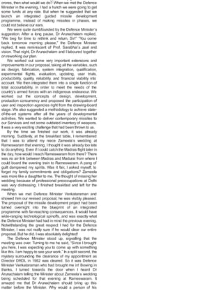 crores, then what would we do? When we met the Defence
Minister in the evening, I had a hunch we were going to get
some funds at any rate. But when he suggested that we
launch an integrated guided missile development
programme, instead of making missiles in phases, we
could not believe our ears.
We were quite dumbfounded by the Defence Minister’s
suggestion. After a long pause, Dr Arunachalam replied,
“We beg for time to rethink and return, Sir!” “You come
back tomorrow morning please,” the Defence Minister
replied. It was reminiscent of Prof. Sarabhai’s zeal and
vision. That night, Dr Arunachalam and I laboured together
on reworking our plan.
We worked out some very important extensions and
improvements in our proposal, taking all the variables, such
as design, fabrication, system integration, qualification,
experimental flights, evaluation, updating, user trials,
producibility, quality, reliability, and financial viability into
account. We then integrated them into a single function of
total accountability, in order to meet the needs of the
country’s armed forces with an indigenous endeavour. We
worked out the concepts of design, development,
production concurrency and proposed the participation of
user and inspection agencies right from the drawing-board
stage. We also suggested a methodology to achieve state-
of-the-art systems after all the years of developmental
activities. We wanted to deliver contemporary missiles to
our Services and not some outdated inventory of weapons.
It was a very exciting challenge that had been thrown to us.
By the time we finished our work, it was already
morning. Suddenly, at the breakfast table, I remembered
that I was to attend my niece Zameela’s wedding at
Rameswaram that evening. I thought it was already too late
to do anything. Even if Icould catch the Madras flight later in
the day, how would Ireach Rameswaram from there? There
was no air link between Madras and Madurai from where I
could board the evening train to Rameswaram. A pang of
guilt dampened my spirits. Was it fair, I asked myself, to
forget my family commitments and obligations? Zameela
was more like a daughter to me. The thought of missing her
wedding because of professional preoccupations at Delhi
was very distressing. I finished breakfast and left for the
meeting.
When we met Defence Minister Venkataraman and
showed him our revised proposal, he was visibly pleased.
The proposal of the missile development project had been
turned overnight into the blueprint of an integrated
programme with far-reaching consequences. It would have
wide-ranging technological spinoffs, and was exactly what
the Defence Minister had had in mind the previous evening.
Notwithstanding the great respect I had for the Defence
Minister, I was not really sure if he would clear our entire
proposal. But he did. Iwas absolutely delighted!
The Defence Minister stood up, signalling that the
meeting was over. Turning to me he said, “Since I brought
you here, I was expecting you to come up with something
like this. I am happy to see your work.” In a split second, the
mystery surrounding the clearance of my appointment as
Director DRDL in 1982 was cleared. So it was Defence
Minister Venkataraman who had brought me in! Bowing in
thanks, I turned towards the door when I heard Dr
Arunachalam telling the Minister about Zameela’s wedding
being scheduled for that evening at Rameswaram. It
amazed me that Dr Arunachalam should bring up this
matter before the Minister. Why would a person of his
 