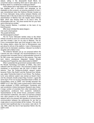 stature, sitting in the all-powerful South Block, be
concerned about a wedding which was to take place on a
far-flung island in a small house on Mosque Street?
Ihave always had a high regard for Dr Arunachalam. He
has together with a command over language as he
displayed on this occasion, an uncanny presence of mind. I
was overwhelmed when the Defence Minister located an
Air Force helicopter doing sorties between Madras and
Madurai later in the day to take me to Madurai as soon as I
disembarked at Madras from the regular Indian Airlines
flight, which was leaving Delhi in an hour’s time. Dr
Arunachalam told me, “You have earned this for your hard
work of the last six months.”
Flying towards Madras, I scribbled on the back of my
boarding pass:
Who never climbed the weary league –
Can such a foot explore
The purple territories
On Rameswaram’s shore?
The Air Force helicopter landed close to the Indian
Airlines aircraft as soon as it arrived from Delhi. Within the
next few minutes I was on my way to Madurai. The Air
Force commandant there was kind enough to take me to
the railway station, where the train to Rameswaram was
just about to roll out of the platform. I was in Rameswaram
well in time for Zameela’s wedding. I blessed my brother’s
daughter with a father’s love.
The Defence Minister put up our proposal before the
Cabinet and saw it through. His recommendations on our
proposal were accepted and an unprecedented amount of
Rs 388 crores was sanctioned for this purpose. Thus was
born India’s prestigious Integrated Guided Missile
Development Programme, later abbreviated to IGMDP.
When I presented the government sanction letter before
the Missile Technology Committee at DRDL, they were
enthused with fire and action. The proposed projects were
christened in accordance with the spirit of India’s self-
reliance. Thus the Surface-to-Surface weapon system
became Prithvi (“the Earth”) and the Tactical Core Vehicle
was called Trishul (the trident of Lord Shiva). The Surface-
to-Air area defence system was named as Akash (“sky”)
and the anti-tank missile project Nag (“Cobra”). I gave the
name Agni (“Fire”) to my long cherished dream of REX. Dr
Arunachalam came to DRDL and formally launched the
IGMDP on 27 July 1983. It was a great event in which every
single employee of DRDL participated. Everybody who
was somebody in Indian Aerospace Research was invited.
A large number of scientists from other laboratories and
organizations, professors from academic institutions,
representatives of the armed forces, production centres,
and inspection authorities, who were our business partners
now, were present on this occasion. A closed-circuit TV
network had to be pressed into operation to ensure proper
communication between the participants for we had no
single place to accommodate all the invitees. This was the
second most significant day in my career, next only to 18
July 1980, when the SLV-3 had launched Rohini into the
earth’s orbit.
* * *
 