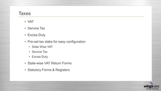Taxes
• VAT
• Service Tax
• Excise Duty
• Pre-set tax slabs for easy configuration
• State Wise VAT
• Service Tax
• Excise Duty
• State-wise VAT Return Forms
• Statutory Forms & Registers
 