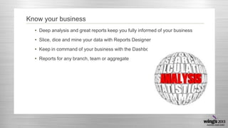 Know your business
• Deep analysis and great reports keep you fully informed of your business
• Slice, dice and mine your data with Reports Designer
• Keep in command of your business with the Dashboard
• Reports for any branch, team or aggregate
 