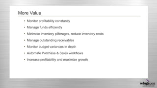 More Value
• Monitor profitability constantly
• Manage funds efficiently
• Minimise inventory pilferages, reduce inventory costs
• Manage outstanding receivables
• Monitor budget variances in depth
• Automate Purchase & Sales workflows
• Increase profitability and maximize growth
 