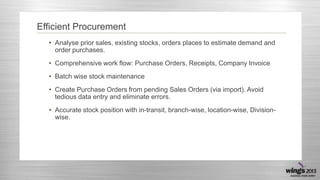 Efficient Procurement
• Analyse prior sales, existing stocks, orders places to estimate demand and
order purchases.
• Comprehensive work flow: Purchase Orders, Receipts, Company Invoice
• Batch wise stock maintenance
• Create Purchase Orders from pending Sales Orders (via import). Avoid
tedious data entry and eliminate errors.
• Accurate stock position with in-transit, branch-wise, location-wise, Divisionwise.

 