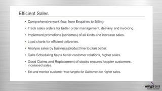 Efficient Sales
• Comprehensive work flow, from Enquiries to Billing
• Track sales orders for better order management, delivery and invoicing.
• Implement promotions (schemes) of all kinds and increase sales.

• Load charts for efficient deliveries.
• Analyse sales by business/product line to plan better.
• Calls Scheduling helps better customer relations, higher sales.

• Good Claims and Replacement of stocks ensures happier customers,
increased sales.
• Set and monitor customer-wise targets for Salesmen for higher sales.

 