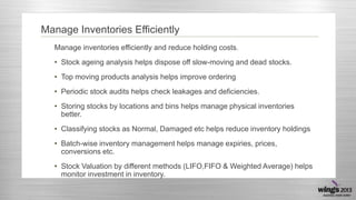 Manage Inventories Efficiently
Manage inventories efficiently and reduce holding costs.
• Stock ageing analysis helps dispose off slow-moving and dead stocks.
• Top moving products analysis helps improve ordering

• Periodic stock audits helps check leakages and deficiencies.
• Storing stocks by locations and bins helps manage physical inventories
better.
• Classifying stocks as Normal, Damaged etc helps reduce inventory holdings
• Batch-wise inventory management helps manage expiries, prices,
conversions etc.
• Stock Valuation by different methods (LIFO,FIFO & Weighted Average) helps
monitor investment in inventory.

 