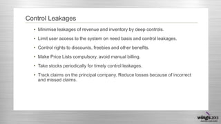 Control Leakages
• Minimise leakages of revenue and inventory by deep controls.
• Limit user access to the system on need basis and control leakages.
• Control rights to discounts, freebies and other benefits.

• Make Price Lists compulsory, avoid manual billing.
• Take stocks periodically for timely control leakages.
• Track claims on the principal company. Reduce losses because of incorrect
and missed claims.

 