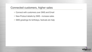 Connected customers, higher sales
• Connect with customers over SMS and Email
• New Product details by SMS - increase sales
• SMS greetings for birthdays, festivals etc help

 