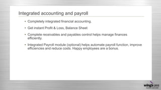 Integrated accounting and payroll
• Completely integrated financial accounting.
• Get instant Profit & Loss, Balance Sheet
• Complete receivables and payables control helps manage finances
efficiently.
• Integrated Payroll module (optional) helps automate payroll function, improve
efficiencies and reduce costs. Happy employees are a bonus.

 