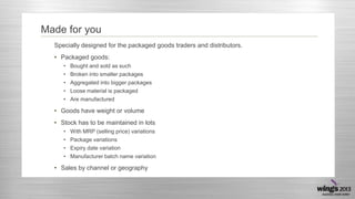 Made for you
Specially designed for the packaged goods traders and distributors.
• Packaged goods:
• Bought and sold as such
• Broken into smaller packages
• Aggregated into bigger packages
• Loose material is packaged
• Are manufactured

• Goods have weight or volume
• Stock has to be maintained in lots
• With MRP (selling price) variations
• Package variations
• Expiry date variation
• Manufacturer batch name variation

• Sales by channel or geography

 