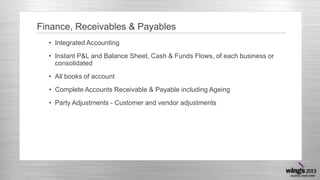 Finance, Receivables & Payables
• Integrated Accounting
• Instant P&L and Balance Sheet, Cash & Funds Flows, of each business or
consolidated
• All books of account
• Complete Accounts Receivable & Payable including Ageing
• Party Adjustments - Customer and vendor adjustments

 