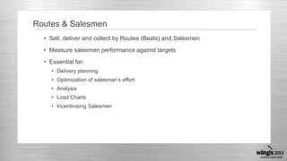 Routes & Salesmen
• Sell, deliver and collect by Routes (Beats) and Salesmen
• Measure salesmen performance against targets
• Essential for:
• Delivery planning
• Optimization of salesman’s effort
• Analysis
• Load Charts

• Incentivising Salesmen

 