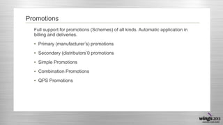 Promotions
Full support for promotions (Schemes) of all kinds. Automatic application in
billing and deliveries.
• Primary (manufacturer’s) promotions
• Secondary (distributors’0 promotions
• Simple Promotions
• Combination Promotions
• QPS Promotions

 