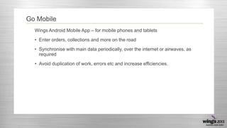 Go Mobile
Wings Android Mobile App – for mobile phones and tablets
• Enter orders, collections and more on the road
• Synchronise with main data periodically, over the internet or airwaves, as
required
• Avoid duplication of work, errors etc and increase efficiencies.

 