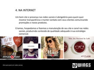 4. NA INTERNET
Um bom site e presença nas redes sociais é obrigatório para quem quer
mostrar transparência e manter contato com seus clientes comunicando
promoções e novos produtos.
Criamos, hospedamos e fazemos a manutenção de seu site e canal nas redes
sociais, produzindo conteúdo de qualidade adequado à sua estratégia
comercial.
Arte para post em redes sociais
 