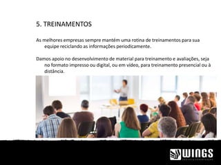 5. TREINAMENTOS
As melhores empresas sempre mantém uma rotina de treinamentos para sua
equipe reciclando as informações periodicamente.
Damos apoio no desenvolvimento de material para treinamento e avaliações, seja
no formato impresso ou digital, ou em vídeo, para treinamento presencial ou à
distância.
 