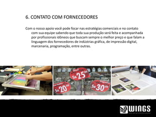 6. CONTATO COM FORNECEDORES
Com o nosso apoio você pode focar nas estratégias comerciais e no contato
com sua equipe sabendo que toda sua produção será feita e acompanhada
por profissionais idôneos que buscam sempre o melhor preço e que falam a
linguagem dos fornecedores de indústrias gráfica, de impressão digital,
marcenaria, programação, entre outras.
 