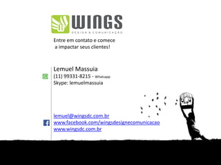 Entre em contato e comece
a impactar seus clientes!
Lemuel Massuia
(11) 99331-8215 - Whatsapp
Skype: lemuelmassuia
lemuel@wingsdc.com.br
www.facebook.com/wingsdesignecomunicacao
www.wingsdc.com.br
 