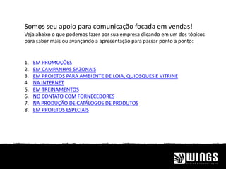 Somos seu apoio para comunicação focada em vendas!
Veja abaixo o que podemos fazer por sua empresa clicando em um dos tópicos
para saber mais ou avançando a apresentação para passar ponto a ponto:
1. EM PROMOÇÕES
2. EM CAMPANHAS SAZONAIS
3. EM PROJETOS PARA AMBIENTE DE LOJA, QUIOSQUES E VITRINE
4. NA INTERNET
5. EM TREINAMENTOS
6. NO CONTATO COM FORNECEDORES
7. NA PRODUÇÃO DE CATÁLOGOS DE PRODUTOS
8. EM PROJETOS ESPECIAIS
 