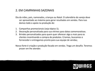 2. EM CAMPANHAS SAZONAIS
Dia da mães, pais, namorados, crianças ou Natal. O calendário do varejo deve
ser aproveitado ao máximo para gerar resultados em vendas. Para isso
damos todo o apoio na produção de:
1. Campanhas promocionais (veja tópico 1);
2. Decoração personalizada para sua vitrines para datas comemorativas.
3. Brindes personalizados para quem quer oferecer algo a mais para os
clientes incentivando a compra de produtos. Criamos, buscamos o
fornecedor e entregamos pronto para sua equipe de vendas;
Nosso forte é criação e produção focada em vendas. Traga um desafio. Teremos
prazer em lhe atender.
 