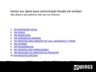 Somos seu apoio para comunicação focada em vendas!
Veja abaixo o que podemos fazer por sua empresa:
1. EM IDENTIDADE VISUAL
2. EM VÍDEOS
3. EM PROMOÇÕES
4. EM CAMPANHAS SAZONAIS
5. EM PROJETOS PARA AMBIENTE DE LOJA, QUIOSQUES E VITRINE
6. NA INTERNET
7. EM TREINAMENTOS
8. NO CONTATO COM FORNECEDORES
9. NA PRODUÇÃO DE CATÁLOGOS DE PRODUTOS
10. EM PROJETOS ESPECIAIS
 