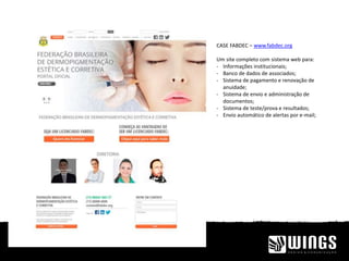 CASE FABDEC – www.fabdec.org
Um site completo com sistema web para:
- Informações institucionais;
- Banco de dados de associados;
- Sistema de pagamento e renovação de
anuidade;
- Sistema de envio e administração de
documentos;
- Sistema de teste/prova e resultados;
- Envio automático de alertas por e-mail;
 