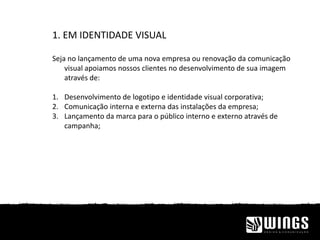 1. EM IDENTIDADE VISUAL
Seja no lançamento de uma nova empresa ou renovação da comunicação
visual apoiamos nossos clientes no desenvolvimento de sua imagem
através de:
1. Desenvolvimento de logotipo e identidade visual corporativa;
2. Comunicação interna e externa das instalações da empresa;
3. Lançamento da marca para o público interno e externo através de
campanha;
 