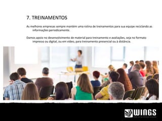 7. TREINAMENTOS
As melhores empresas sempre mantém uma rotina de treinamentos para sua equipe reciclando as
informações periodicamente.
Damos apoio no desenvolvimento de material para treinamento e avaliações, seja no formato
impresso ou digital, ou em vídeo, para treinamento presencial ou à distância.
 