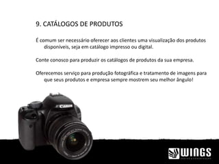 9. CATÁLOGOS DE PRODUTOS
É comum ser necessário oferecer aos clientes uma visualização dos produtos
disponíveis, seja em catálogo impresso ou digital.
Conte conosco para produzir os catálogos de produtos da sua empresa.
Oferecemos serviço para produção fotográfica e tratamento de imagens para
que seus produtos e empresa sempre mostrem seu melhor ângulo!
 