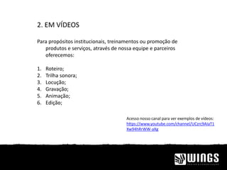2. EM VÍDEOS
Para propósitos institucionais, treinamentos ou promoção de
produtos e serviços, através de nossa equipe e parceiros
oferecemos:
1. Roteiro;
2. Trilha sonora;
3. Locução;
4. Gravação;
5. Animação;
6. Edição;
Acesso nosso canal para ver exemplos de vídeos:
https://www.youtube.com/channel/UCzrc9AIaT1
Xw94hRrWW-aXg
 