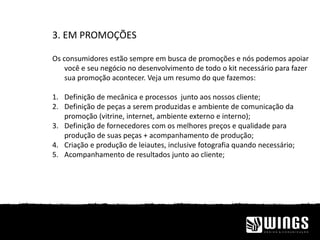 3. EM PROMOÇÕES
Os consumidores estão sempre em busca de promoções e nós podemos apoiar
você e seu negócio no desenvolvimento de todo o kit necessário para fazer
sua promoção acontecer. Veja um resumo do que fazemos:
1. Definição de mecânica e processos junto aos nossos cliente;
2. Definição de peças a serem produzidas e ambiente de comunicação da
promoção (vitrine, internet, ambiente externo e interno);
3. Definição de fornecedores com os melhores preços e qualidade para
produção de suas peças + acompanhamento de produção;
4. Criação e produção de leiautes, inclusive fotografia quando necessário;
5. Acompanhamento de resultados junto ao cliente;
 