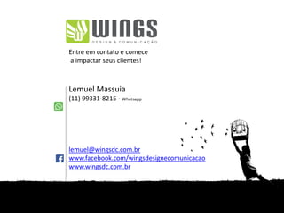 Entre em contato e comece
a impactar seus clientes!
Lemuel Massuia
(11) 99331-8215 - Whatsapp
lemuel@wingsdc.com.br
www.facebook.com/wingsdesignecomunicacao
www.wingsdc.com.br
 