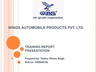 WINGS AUTOMOBILE PRODUCTS PVT. LTD.
TRAINING REPORT
PRESENTATION
Prepared by- Thakur Vikram Singh
Roll no- 1009040105
 