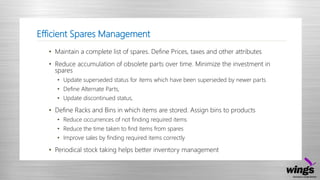 Efficient Spares Management
• Maintain a complete list of spares. Define Prices, taxes and other attributes
• Reduce accumulation of obsolete parts over time. Minimize the investment in
spares
• Update superseded status for items which have been superseded by newer parts
• Define Alternate Parts,
• Update discontinued status,
• Define Racks and Bins in which items are stored. Assign bins to products
• Reduce occurrences of not finding required items
• Reduce the time taken to find items from spares
• Improve sales by finding required items correctly
• Periodical stock taking helps better inventory management
 
