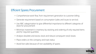 Efficient Spares Procurement
• Comprehensive work flow, from requirement generation to customer billing
• Generate requirement based on consumption (sales and issues to service)
• Use ABC categorisation to give differential importance to different categories of
stock for procurement
• Minimize investment in inventory by stocking and ordering of only required items
and for required quantities
• Analyse obsolete and excess stock and reduce consequent stock losses
• Place orders on the company and track status
• Avoid lost sales because of non-availability of spares
 