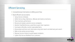 Efficient Servicing
• Comprehensive Estimations to Billing work flow
• Build efficient service teams
• Setup Service schedules
• Define Service Bays, Mechanics. Allocate Job Cards to mechanics.
• Track mechanic performance.
• Record and resolve customer service complaints
• Monitor Free/Paid Services, avoid free coupon claim rejections
• Use Spares efficiently, monitor superseded Items
• Know where and how much stock exists using stock search and alternate parts search
• Refer to the vehicle service history
• Maintain Service History to avoid repeat complaints
• Gather Post Service feedback from customers
 