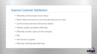 Improve Customer Satisfaction
• Efficiently communicate service status
• Raise Proforma Invoice to communicate total service costs
• Communicate and track next service details
• Address repeat complaints efficiently
• Efficiently monitor claims on the company
• PDI
• Free Service Coupons
• Warranty and Extended Warranty
 