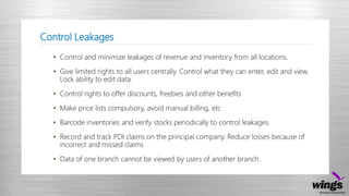 Control Leakages
• Control and minimize leakages of revenue and inventory from all locations.
• Give limited rights to all users centrally. Control what they can enter, edit and view.
Lock ability to edit data.
• Control rights to offer discounts, freebies and other benefits
• Make price lists compulsory, avoid manual billing, etc
• Barcode inventories and verify stocks periodically to control leakages.
• Record and track PDI claims on the principal company. Reduce losses because of
incorrect and missed claims
• Data of one branch cannot be viewed by users of another branch.
 
