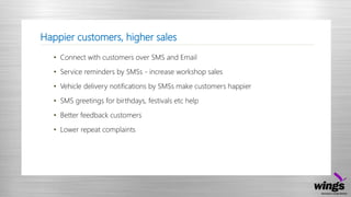 Happier customers, higher sales
• Connect with customers over SMS and Email
• Service reminders by SMSs - increase workshop sales
• Vehicle delivery notifications by SMSs make customers happier
• SMS greetings for birthdays, festivals etc help
• Better feedback customers
• Lower repeat complaints
 