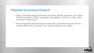 Integrated accounting and payroll
• Wings completely integrated financial accounting. Besides operations, get instant
Profit & Loss, Balance Sheet, receivables and payables control etc to stay in total
command of the business.
• Wings integrated (optional) Payroll module helps automate the payroll function,
improve efficiencies and reduce costs. Happy employees are a bonus.
 