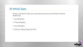 All Vehicle Types
Wings is tailored to take care of business processes of all kinds of vehicle
dealerships:
• Two Wheelers
• Three Wheelers
• Four Wheelers
• Tractors, Heavy Equipment etc
 