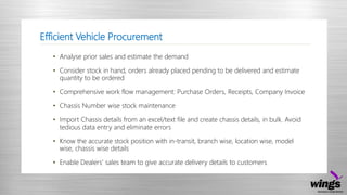 Efficient Vehicle Procurement
• Analyse prior sales and estimate the demand
• Consider stock in hand, orders already placed pending to be delivered and estimate
quantity to be ordered
• Comprehensive work flow management: Purchase Orders, Receipts, Company Invoice
• Chassis Number wise stock maintenance
• Import Chassis details from an excel/text file and create chassis details, in bulk. Avoid
tedious data entry and eliminate errors
• Know the accurate stock position with in-transit, branch wise, location wise, model
wise, chassis wise details
• Enable Dealers’ sales team to give accurate delivery details to customers
 