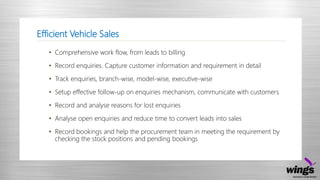 Efficient Vehicle Sales
• Comprehensive work flow, from leads to billing
• Record enquiries. Capture customer information and requirement in detail
• Track enquiries, branch-wise, model-wise, executive-wise
• Setup effective follow-up on enquiries mechanism, communicate with customers
• Record and analyse reasons for lost enquiries
• Analyse open enquiries and reduce time to convert leads into sales
• Record bookings and help the procurement team in meeting the requirement by
checking the stock positions and pending bookings
 