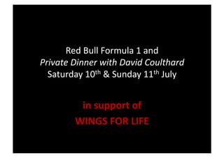 Red	
  Bull	
  Formula	
  1	
  and	
  	
  
Private	
  Dinner	
  with	
  David	
  Coulthard	
  
  Saturday	
  10th	
  &	
  Sunday	
  11th	
  July	
  


             in	
  support	
  of	
  
            WINGS	
  FOR	
  LIFE	
  
 