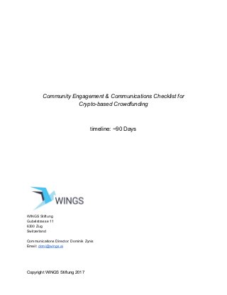 Community Engagement & Communications Checklist for
Crypto-based Crowdfunding
timeline: ~90 Days
WINGS Stiftung
Gubelstrasse 11
6300 Zug
Switzerland
Communications Director: Dominik Zynis
Email: ​domi@wings.ai
Copyright WINGS Stiftung 2017
 