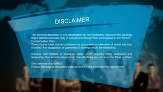 DISCLAIMER
The earnings described in this presentation do not necessarily represent the earnings
that a WINGS associate may or will achieve through their participation in the WINGS
Compensation Plan.
These figures must not be considered as guarantees or estimates of actual earnings
or profits. Any suggestion or guarantee of earnings would be misleading.
Success with WINGS is based on sales, which requires effort, dedication and
leadership. Your success depends on how effectively you can exercise these qualities
The purchase of a WINGS
Product Package is completely optional and it is not a membership requirement.

 